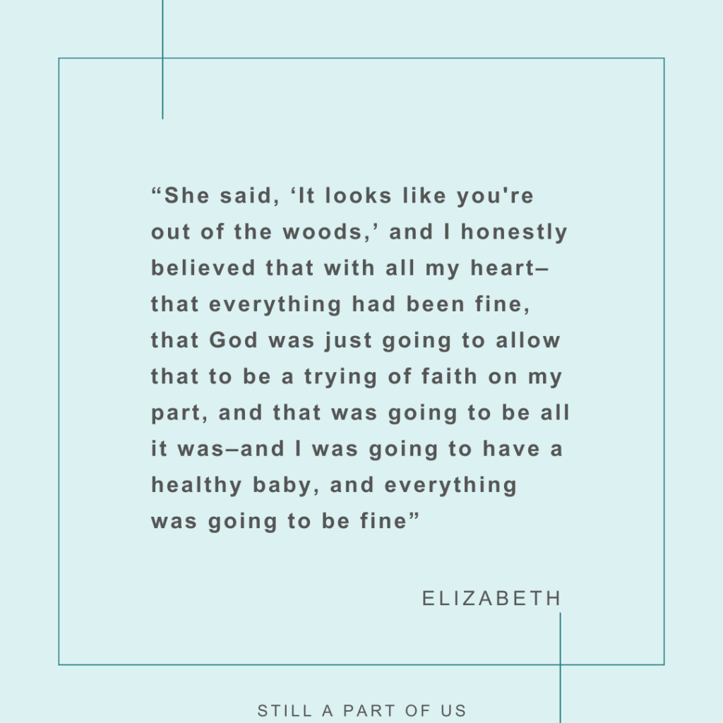 “She said, ‘It looks like you're out of the woods,’ and I honestly believed that with all my heart––that everything had been fine, that God was just going to allow that to be a trying of faith on my part, and that was going to be all it was, and I was going to have a healthy baby, and everything was going to be fine” – Elizabeth