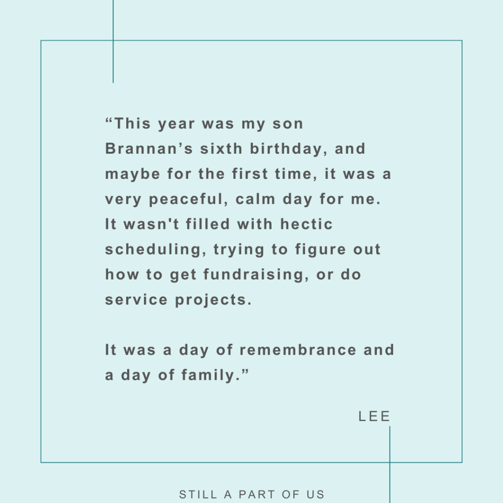 “This year was my son Brannan’s sixth birthday, and maybe for the first time, it was a very peaceful, calm day for me. It wasn't filled with hectic scheduling, trying to figure out how to get fundraising, or do service projects. It was a day of remembrance and a day of family.” – Lee 