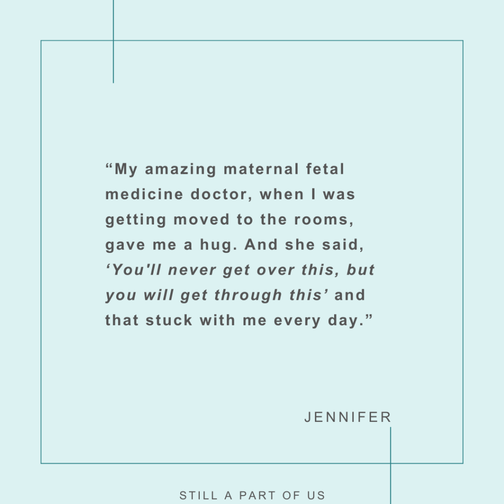 “My amazing maternal fetal medicine doctor, when I was getting moved to the rooms, gave me a hug. And she said, ‘You'll never get over this, but you will get through this’ and that stuck with me every day.” – Jennifer