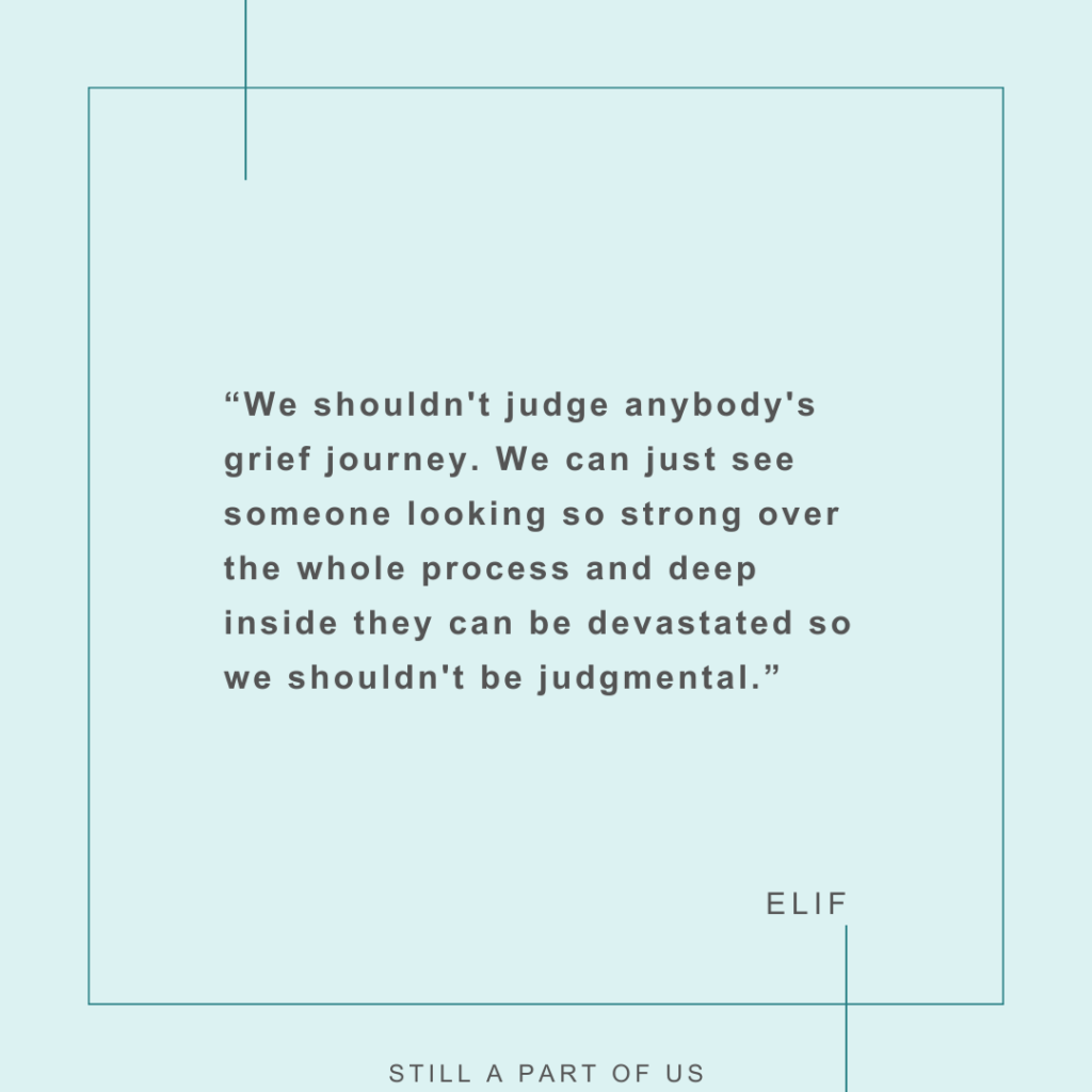 “We shouldn't judge anybody's grief journey. We can just see someone looking so strong over the whole process and deep inside they can be devastated so we shouldn't be judgmental.” – Elif