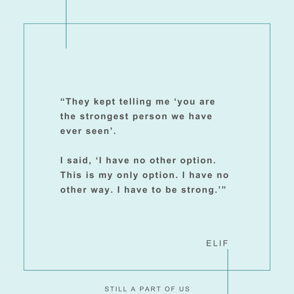 “They kept telling me, ‘you are the strongest person we have ever seen.’ I said, ‘I have no other option. This is my only option. I have no other way. I have to be strong.’ ” – Elif