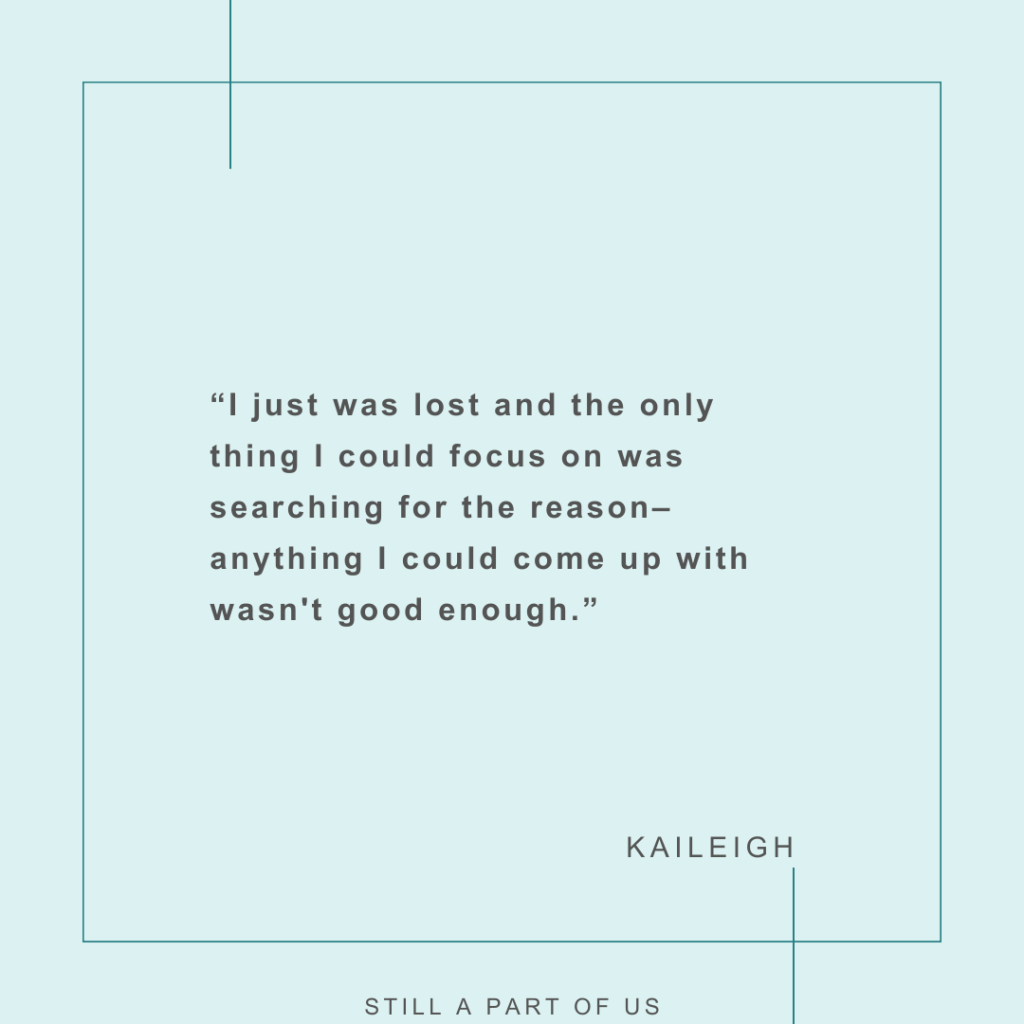 “I just was lost and the only thing I could focus on was searching for the reason––anything I could come up with wasn't good enough. ” – Kaileigh 