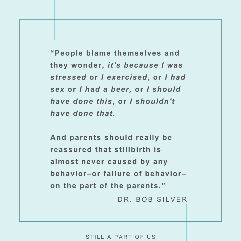 “People blame themselves and they wonder, “it's because I was stressed” or “I exercised,” or “I had sex” or “I had a beer,” or “I should have done this,” or “I shouldn't have done that.” and parents should really be reassured that stillbirth is almost never caused by any behavior––or failure of behavior––on the part of the parents.” – Dr. Bob Silver 