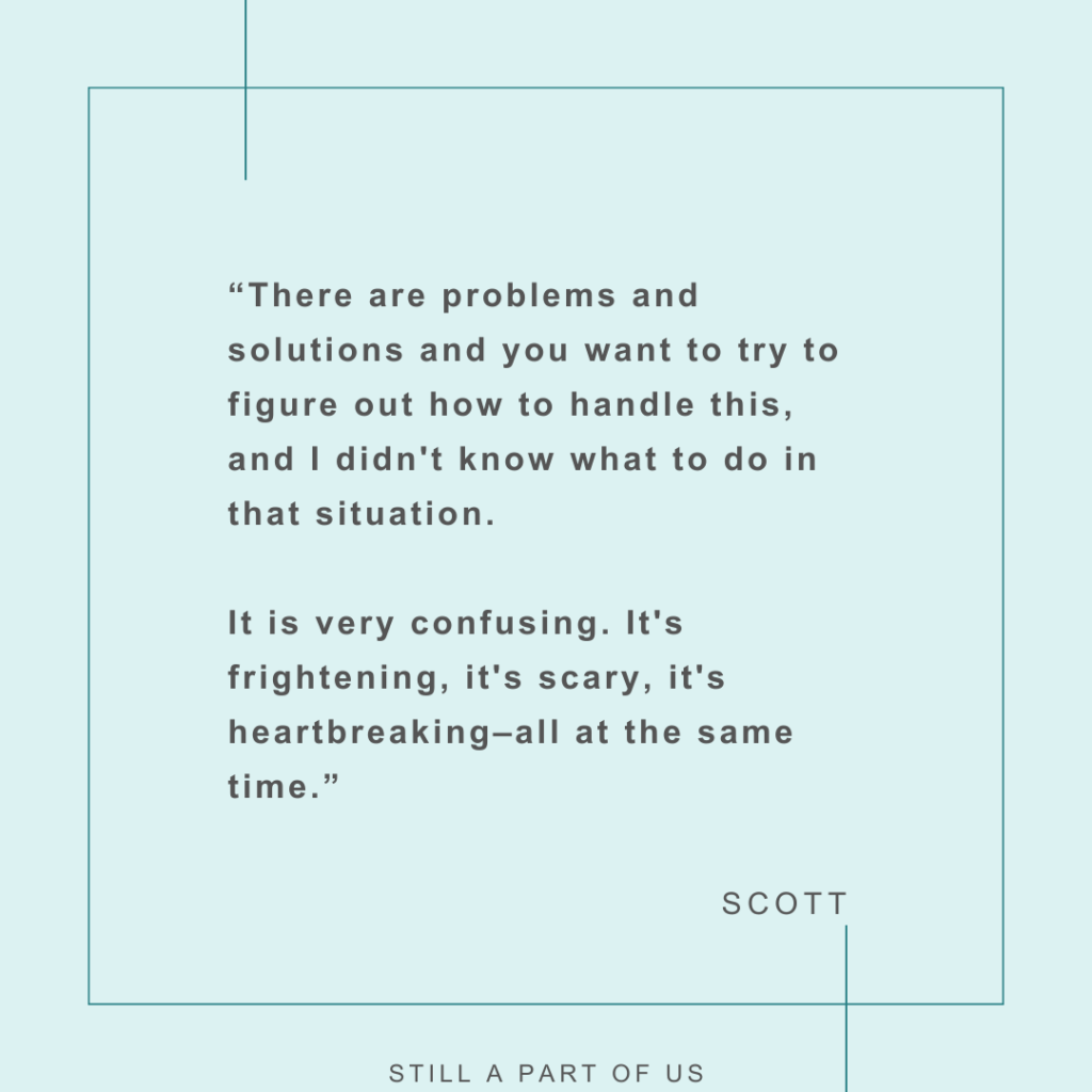 ‘There are problems and solutions, and you want to try to figure out how to handle this. And I didn't know what to do in that situation. It is very confusing. It's, it's frightening, it's, it's scary, it's heartbreaking––all at the same time.” – Scott